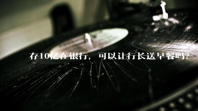 存10亿在银行，可以让行长送早餐吗？