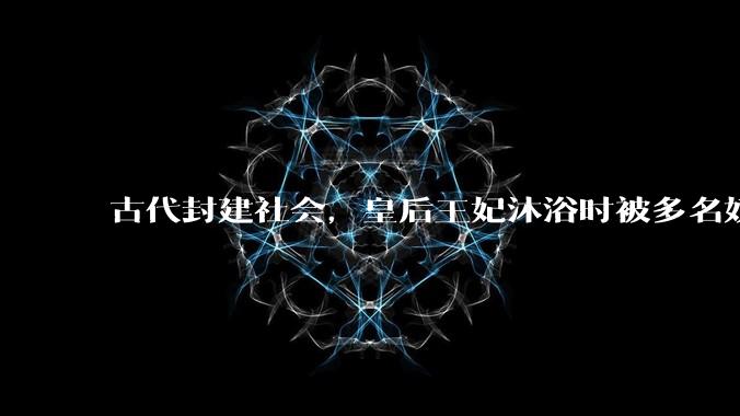 古代封建社会，皇后王妃沐浴时被多名奴仆服侍，是否会感到尴尬？