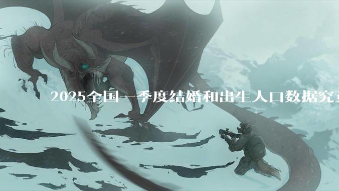 2025全国一季度结婚和出生人口数据究竟有多少？网传一季度全国结婚对数只有89万对?可靠么?