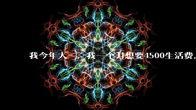 我今年大一，我一个月想要4500生活费，这过分吗？