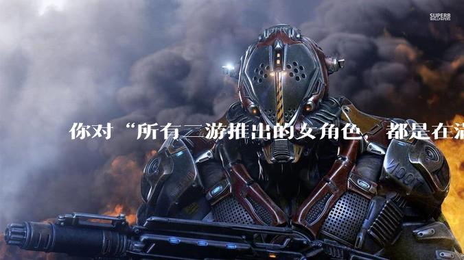 你对“所有二游推出的女角色，都是在满足男玩家的性幻想！”这句话怎么看？