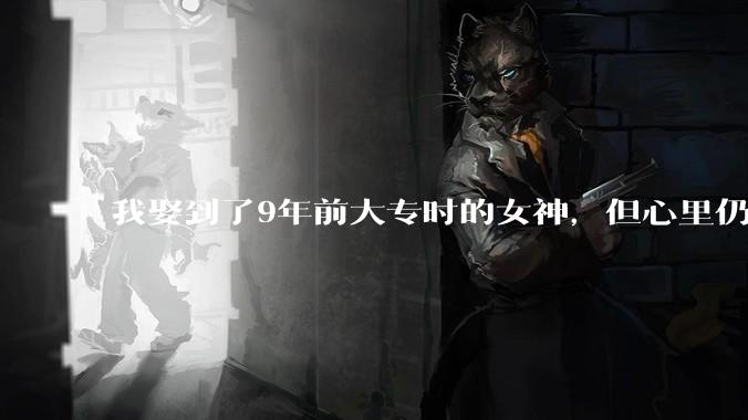 我娶到了9年前大专时的女神，但心里仍觉委屈，说服我好吗（有劳你们读完描述，可抱看***的心态来）？