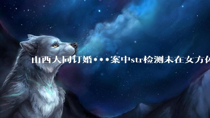 山西大同订婚***案中str检测未在女方体内发现DNA，从生物学角度如何解释？