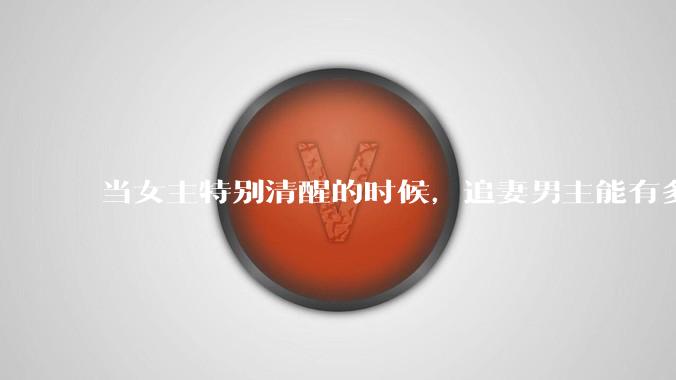 当女主特别清醒的时候，追妻男主能有多火葬场？