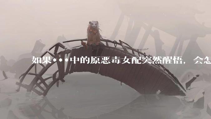 如果***中的原恶毒女配突然醒悟，会怎样？